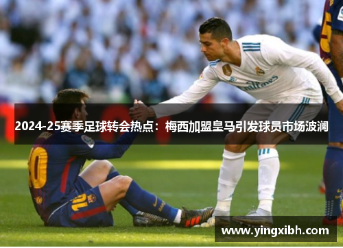 2024-25赛季足球转会热点：梅西加盟皇马引发球员市场波澜